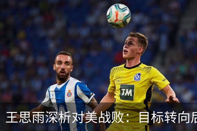 王思雨深析对美战败：目标转向后续比赛，聚焦阵容策略