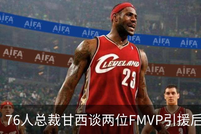 76人总裁甘西谈两位FMVP引援后的新征程
